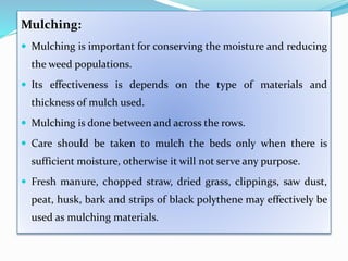 Mulching:
 Mulching is important for conserving the moisture and reducing
the weed populations.
 Its effectiveness is depends on the type of materials and
thickness of mulch used.
 Mulching is done between and across the rows.
 Care should be taken to mulch the beds only when there is
sufficient moisture, otherwise it will not serve any purpose.
 Fresh manure, chopped straw, dried grass, clippings, saw dust,
peat, husk, bark and strips of black polythene may effectively be
used as mulching materials.
 