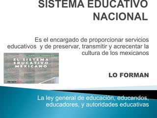 SISTEMA EDUCATIVO NACIONAL Es el encargado de proporcionar servicios educativos  y de preservar, transmitir y acrecentar la cultura de los mexicanos LO FORMAN La ley general de educación, educandos, educadores, y autoridades educativas 