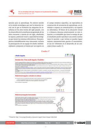 ejecutar para su aprendizaje. En estricto sentido
es la versión tecnológica que une la intención ini-
cial con la que se formaron las máquinas de en-
señanza en los años treinta del siglo pasado, con
los desarrollos de la enseñanza programada de los
años cincuenta y sesenta de ese siglo, añadiendo
la riqueza, potencial visual y capacidad tecnológi-
ca que tienen los sistemas informáticos. Esta pers-
pectiva indudablemente muy interesante, reclama
la participación de un equipo de diseño multidis-
ciplinario compuesto al menos por un experto en
el campo temático específico, un especialista en
construcción de secuencias de aprendizaje, un di-
señador o experto en comunicación y un experto
en informática. El futuro de la educación virtual
y a distancia descansa prácticamente en esta si-
tuación y es indudable que tiene la ventaja de que
el estudiante puede reproducir una sesión cuantas
veces lo necesite y que incluso se puedan lograr
mejores representaciones gracias al movimiento,
al uso de volúmenes en el desarrollo de un con-
cepto (véase cuadro 1).
Cuadro 1*
*Tomado de: http://www.jorge-fernandez.es/proyectos/angulo/temas/temapa/index.html.
 