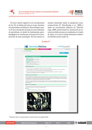 El tercer interés cognitivo en la incorporación
de las TIC al trabajo del aula es el que muestran
los especialistas en didáctica. Éstos trabajan a par-
tir de una concepción centrada en crear ambientes
de aprendizaje, en donde los fundamentos psico-
pedagógicos se constituyan en la guía de la incor-
poración de estas tecnologías. De esta manera se
realizan desarrollos desde la perspectiva socio-
constructivista (F. Díaz-Barriga et al., 2009) o
desde un acercamiento didáctico (A. Díaz-Ba-
rriga, 2009), promoviendo la construcción de se-
cuencias didácticas para ser empleadas en el salón
de clases, en lo que se puede denominar ambien-
tes híbridos (véase cuadro 2).
Cuadro 2*
*Tomado de: http://secuencias.educ.ar/mod/resource/view.php?id=4641.
 