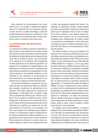 Estos intereses no necesariamente son exclu-
yentes entre sí, su empleo o preferencia depende
tanto de la capacidad de una institución educati-
va para realizar su cambio tecnológico, como del
sentido del proyecto educativo: a distancia, virtual
o presencial. En los próximos años seremos testi-
gos de cómo se avanza en estas direcciones.
La propuesta de trabajar secuencias didácticas es
más cercana a una perspectiva de trabajo escolar
presencial, en la que se considera la estructuración
de ambientes de aprendizaje que incorporan el uso
de las TIC en el salón de clases, y que se inscriben
en la dinámica de las políticas que actualmente
se están generando en los sistemas educativos, de
entregar a los estudiantes un equipo laptop o una
tableta para su trabajo en el aula. Ciertamente que
estas políticas requieren ser acompañadas con una
visión educativa y, en particular, didáctica, con la
finalidad de que realmente la incorporación de
esos instrumentos sea un factor que genere los re-
sultados que se esperan de dicha incorporación.
Las secuencias didácticas constituyen una pro-
puesta de guía de trabajo que elabora un docente
para impulsar condiciones de aprendizaje de los
alumnos. Para poder organizar las secuencias de
aprendizaje es importante que el profesor tenga
clara la perspectiva didáctica que orienta su que-
hacer. En un modelo de didáctica nueva o de la
integración, el docente está en condiciones de to-
mar lo mejor de las diversas propuestas que se han
elaborado, sea aquellas que emanan de un enfo-
que centrado en el docente y los contenidos, sea
de las que surgen de un enfoque que privilegia al
alumno y su experiencia; lograr la integración de
los mejores elementos de ambas tendencias es se-
guramente la tarea que se tiene en este momento.
Estas secuencias contienen un orden interno, se
pueden elaborar a partir de las unidades del curso
o desde una perspectiva global del mismo. Sin
embargo, es importante atender a determinados
principios que permitan recuperar la información
previa que el estudiante tiene al iniciar el trabajo
de un tema, analizar lo que algunos autores de-
nominan juicios previos, con sus articulaciones
complejas entre explicaciones de sentido común
y acercamientos conceptuales y, sobre todo, abrir
un enigma que guíe el trabajo de aprender, para a
partir de ello iniciar con un acercamiento a infor-
mación puntual.
En estricto sentido no hay una novedad en la
estructura de las secuencias didácticas que se pue-
den elaborar, pues éstas tienen sus fundamentos en
desarrollos que realizara Taba (1974) en los años
sesenta, en las reformulaciones que Díaz-Barriga
(1984) estableció al respecto, y en lo que poste-
riormente Brousseau (2007) denominó Teoría de
las situaciones didácticas. No obstante, es posible
generar nuevos desarrollos didácticos si pondera-
mos las recientes formulaciones del pensamiento
francófono en el terreno de la didáctica, en parti-
cular algunos conceptos sobre el deseo de apren-
der, la construcción de un proyecto personal de
aprendizaje y la creación del enigma de Meirieu
(2002), así como el énfasis que la nueva didácti-
ca realiza sobre la conformación de ambientes de
aprendizaje y la postulación de un trabajo centra-
do en éste. Por ello estamos abandonando los con-
ceptos de “enseñanza”, en todas sus vertientes.
Esto no significa desconocer el papel del docente
como organizador de dichas secuencias y, en par-
ticular, desde su saber, como un aspecto central
para convocar a los estudiantes.
Un aspecto vale la pena enfatizar, y es que en
ninguna de las mencionadas aportaciones didácti-
cas se formuló un planteamiento que incorporase
a las TIC. Por eso hoy la construcción de secuen-
cias didácticas que las incorporan en el salón de
clases demanda establecer con mayor claridad los
ambientes para el trabajo educativo. El reto para el
 