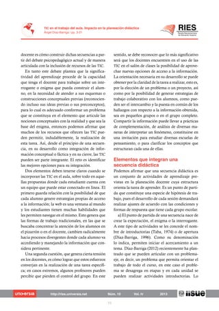 docente es cómo construir dichas secuencias a par-
tir del debate psicopedagógico actual y de manera
articulada con la inclusión de recursos de las TIC.
En tanto este debate plantea que la significa-
tividad del aprendizaje procede de la capacidad
que tenga el docente para trabajar sobre un inte-
rrogante o enigma que pueda construir el alum-
no, en la necesidad de atender a sus esquemas o
construcciones conceptuales previas (reconocien-
do incluso sus ideas previas o sus preconceptos),
para lo cual es adecuado conformar un problema
que se constituya en el elemento que articule las
nociones conceptuales con la realidad y que sea la
base del enigma, entonces podemos afirmar que
muchos de los recursos que ofrecen las TIC pue-
den permitir, indudablemente, la realización de
esta tarea. Así, desde el principio de una secuen-
cia, en su desarrollo como integración de infor-
mación conceptual o fáctica y en su cierre, las TIC
pueden ser parte integrante. El reto es identificar
las mejores opciones para su integración.
Dos elementos deben tenerse claros cuando se
incorporan las TIC en el aula, sobre todo en aque-
llas propuestas donde cada estudiante cuenta con
un equipo que puede estar conectado en línea. El
primero guarda relación con la posibilidad de que
cada alumno genere estrategias propias de acceso
a la información; la web es una ventana al mundo
y los estudiantes tienen muchas habilidades que
les permiten navegar en el mismo. Esto genera que
las formas de trabajo tradicionales, en las que se
buscaba concentrar la atención de los alumnos en
el pizarrón o en el docente, cambien radicalmente
hacia procesos divergentes donde cada alumno va
accediendo y manejando la información que con-
sidera pertinente.
Una segunda cuestión, que genera cierta tensión
en los docentes, es cómo lograr que estos esfuerzos
converjan en la realización de una tarea específi-
ca; en casos extremos, algunos profesores pueden
percibir que pierden el control del grupo. En este
sentido, se debe reconocer que lo más significativo
será que los docentes encuentren en el uso de las
TIC en el salón de clases la posibilidad de aprove-
char nuevas opciones de acceso a la información.
La orientación necesaria en su desarrollo se puede
obtener por la claridad de la tarea a realizar, esto es,
por la elección de un problema o un proyecto, así
como por la posibilidad de generar estrategias de
trabajo colaborativo con los alumnos, como pue-
den ser el intercambio y la puesta en común de los
hallazgos con respecto a la información obtenida,
sea en pequeños grupos o en el grupo completo.
Compartir la información puede llevar a prácticas
de complementación, de análisis de diversas ma-
neras de interpretar un fenómeno, constituirse en
una invitación para estudiar diversas escuelas de
pensamiento, o para clarificar los conceptos que
estructuran cada una de ellas.
Podemos afirmar que una secuencia didáctica es
un conjunto de actividades de aprendizaje pre-
vistas en la planeación docente cuya estructura
orienta la tarea de aprender. Es un punto de parti-
da que constituye una especie de hipótesis de tra-
bajo, pues el desarrollo de cada sesión demandará
realizar ajustes de acuerdo con las condiciones y
formas de respuesta que tiene cada grupo escolar.
a) El punto de partida de una secuencia nace de
crear la expectación, el enigma o la interrogante.
A este tipo de actividades se les concede el nom-
bre de introductorias (Taba, 1974) o de apertura
(Díaz-Barriga, 1996). Como su denominación
lo indica, permiten iniciar el acercamiento a un
tema. Díaz-Barriga (2012) recientemente ha plan-
teado que se pueden articular con un problema-
eje, es decir, un problema que permita orientar el
trabajo de todo el curso, en este caso el proble-
ma se desagrega en etapas y en cada unidad se
pueden realizar actividades introductorias. Lo
 