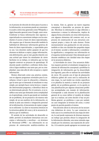 en el proceso de elección de sitios para el acceso a
la información, en ocasiones puede ser convenien-
te acudir a sitios muy generales como Wikipedia o
algún buscador general como Google, entre otros.
Conforme se busca información más rigurosa o
especializada en conveniente trabajar con los estu-
diantes el acceso a bases de datos especializadas,
ello requiere que el docente desarrolle también la
habilidad de diferenciar información genérica de
bases de datos especializadas, y capacidades para
su uso. Los docentes suelen quejarse de que los
alumnos se dedican a copiar y pegar información,
esta deformación, que es real, guarda relación con
una actitud que tienen los estudiantes de cierto
facilismo en su trabajo, es indicativa que no han
logrado construir su proyecto de aprendizaje. El
docente puede contribuir a enfrentar dicha situa-
ción si logra establecer una tarea que, por su com-
plejidad, vaya más allá de sólo recuperar y repetir
información.
Hemos observado como una práctica común,
aun en algunos programas orientados para la en-
señanza virtual o para la educación a distancia,
que la tarea que se demanda al estudiante es muy
simple, por ejemplo hacer cierta lectura y respon-
der determinadas preguntas, o identificar ideas en
un determinado párrafo. Por el contrario, si se es-
tablece una tarea que demande cierta complejidad
en el aprendizaje, como la que puede ser resultado
de un problema, de un proyecto o de manera más
simple, de un uso analítico de la información, en
donde se pida una síntesis o integración personal
de la información, el mecanismo de copiar y pegar
no es suficiente. La clave se encuentra entonces en
la estructura global del curso y de la secuencia di-
dáctica que se establezca.
El sentido de las actividades de desarrollo es
doble: permitir al estudiante interactuar con con-
ceptos e información y movilizar —en términos
de Perrenoud (1999)— esa información en un
proceso de construcción analítico-sintética de
la misma. Esto es, generar un nuevo esquema
conceptual o desarrollar un proceso de apren-
der. Movilizar la información es algo diferente a
memorizar o retener la información, implica de
alguna forma articularla con otras informaciones,
con algunos elementos del contexto real, en un
proceso de construcción de una estructura con-
ceptual propia y única de cada alumno. Existe
necesariamente una graduación en este proceso,
también se dan con claridad dos pequeñas etapas
en el mismo: acceder a información y considerar-
la significativa y reorganizar esa información en
el esquema mental personal. Esto demanda que el
docente establezca con claridad estas dos etapas
en la secuencia didáctica.
c) Actividades de cierre. Una secuencia didác-
tica requiere permitir al estudiante reorganizar su
sistema de información conceptual y posibilitar la
integración de información que ha desarrollado
(no logrado), para ello se realizan las actividades
de cierre. De acuerdo con el tipo de planeación
didáctica global del curso será la realización de
esta etapa, la cual tendrá sus niveles específicos
si se planifica la materia a través de un proyecto
global, de un problema general, o si la opción es
una planificación por algunas situaciones proble-
ma acompañadas con manejo de información.
Corresponde a cada docente en la planificación
general de su curso definir el modelo de trabajo
que va a realizar, así como decidir si hay un pro-
blema general, un problema o caso por unidad,
un caso integrador al término del curso, o como
punto de partida paralelo al mismo.
Esta decisión afecta la estructura de las secuen-
cias didácticas de cierre. Lo que conservan en
todo caso es su constitución de una etapa de sínte-
sis, la cual puede expresarse de diversas maneras:
un trabajo que permita ofrecer la integración de
la información obtenida; una mesa redonda orga-
nizada por los alumnos; una exposición de carte-
les. A lo anterior puede agregarse un examen que
 