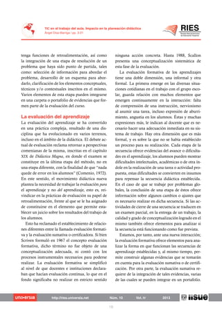 tenga funciones de retroalimentación, así como
la integración de una etapa de resolución de un
problema que haya sido punto de partida, tales
como: selección de información para abordar el
problema, desarrollo de un esquema para abor-
darlo, clarificación de los elementos conceptuales,
técnicos y/o contextuales inscritos en el mismo.
Varios elementos de esta etapa pueden integrarse
en una carpeta o portafolio de evidencias que for-
men parte de la evaluación del curso.
La evaluación del aprendizaje se ha convertido
en una práctica compleja, resultado de una dis-
ciplina que ha evolucionado en varios terrenos,
incluso en el ámbito de la didáctica. El debate ac-
tual de evaluación reclama retornar a perspectivas
comenianas de la misma, inscritas en el capítulo
XIX de Didáctica Magna, en donde el examen se
constituye en la última etapa del método, no en
una etapa diferente, con la finalidad de que “nada
quede de error en los alumnos” (Comenio, 1972).
En este sentido, el movimiento didáctica nueva
plantea la necesidad de trabajar la evaluación para
el aprendizaje y no del aprendizaje, esto es, rei-
vindicar en la prácticas de evaluación su papel de
retroalimentación, frente al que se le ha asignado
de constituirse en el elemento que permite esta-
blecer un juicio sobre los resultados del trabajo de
los alumnos.
Esto ha reclamado el establecimiento de relacio-
nes diferentes entre la llamada evaluación formati-
va y la evaluación sumativa o certificadora. Si bien
Scriven formuló en 1967 el concepto evaluación
formativa, dicho término no fue objeto de una
conceptualización adecuada, ni contó con los
procesos instrumentales necesarios para poderse
realizar. La evaluación formativa se simplificó
al nivel de que docentes e instituciones declara-
ban que hacían evaluación continua, lo que en el
fondo significaba no realizar en estricto sentido
ninguna acción concreta. Hasta 1988, Scallon
presenta una conceptualización sistemática de
esta fase de la evaluación.
La evaluación formativa de los aprendizajes
tiene una doble dimensión, una informal y otra
formal. La primera emerge en las diversas situa-
ciones cotidianas en el trabajo con el grupo esco-
lar, guarda relación con muchos elementos que
emergen continuamente en la interacción: falta
de comprensión de una instrucción, nerviosismo
al asumir una tarea, incluso expresión de aburri-
miento, angustia en los alumnos. Éstas y muchas
expresiones más, le indican al docente que es ne-
cesario hacer una adecuación inmediata en su sis-
tema de trabajo. Hay otra dimensión que es más
formal, y es sobre la que no se había establecido
un proceso para su realización. Cada etapa de la
secuencia ofrece evidencias del avance o dificulta-
des en el aprendizaje, los alumnos pueden mostrar
dificultades intelectuales, académicas o de otra ín-
dole en la realización de una tarea o actividad pro-
puesta, estas dificultades se convierten en insumos
para repensar la secuencia didáctica establecida.
En el caso de que se trabaje por problemas glo-
bales, la conclusión de una etapa de éstos ofrece
información sobre algunos cambios o ajustes que
es necesario realizar en dicha secuencia. Si las ac-
tividades de cierre de una secuencia se traducen en
un examen parcial, en la entrega de un trabajo, la
calidad y grado de conceptualización logrado en el
mismo también ofrece elementos para analizar si
la secuencia está funcionando como fue prevista.
Estamos, por tanto, ante una nueva interacción;
la evaluación formativa ofrece elementos para ana-
lizar la forma en que funcionan las secuencias de
aprendizaje establecidas y, al mismo tiempo, per-
mite construir algunas evidencias que se tomarán
en cuenta para la evaluación sumativa o de certifi-
cación. Por otra parte, la evaluación sumativa re-
quiere de la integración de tales evidencias, varias
de las cuales se pueden integrar en un portafolio.
 