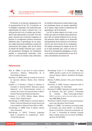 El docente, ni su función, desaparecen con
la incorporación de las TIC, al contrario, se
ve obligado a responder a las condiciones que
experimentan los niños y jóvenes hoy, a la
vida que les tocó vivir, al cambio que la reali-
dad le está imponiendo a la escuela. Por otra
parte, mientras que el docente reorganiza su
función, le corresponde construir secuencias
didácticas para el aprendizaje de sus alum-
nos, elegir situaciones problemas o puntos de
construcción del enigma, abrir de tal forma
el sentido del trabajo educativo que, a partir
del pensamiento divergente, los estudiantes
puedan ir construyendo soluciones; tiene
ante sí la tarea de orientar estas soluciones,
de clarificar información cuando observa que
los estudiantes hacen un manejo superficial
de la misma. Sigue siendo el profesional del
aprendizaje y de la formación.
Las TIC se abren espacio en el aula, es un
hecho que cada vez tendrán mayor presencia,
pero sólo un sentido didáctico de su uso po-
drá potenciar dicho empleo en el desarrollo
del aprendizaje de los alumnos y en la forma-
ción de una nueva forma de ser ciudadanos.
Un trabajo consistente de empleo de las TIC
en el aula demanda que, como en otras es-
feras de la investigación pedagógica, se reali-
ce un esfuerzo por experimentar su uso en el
aula y documentar sus avances.
Bain, K. (2006), Lo que hacen los mejores profesores
universitarios, Valencia, Publicaciones de la
Universidad de Valencia.
Brousseau, G. (2007), Iniciación al estudio de la teoría de
las situaciones didácticas, Buenos Aires, Editorial
Zorzal.
Candela, A., F. Gamboa, T. Rojano, A. Sánchez, E.
Carvajal y C. Alvarado (2012), “Recursos y apoyos
didácticos”, en F. Flores-Camacho (coord.), La
enseñanza de la ciencia en la educación básica en México,
Instituto Nacional de Evaluación Educativa.
Comenio, J. A. (1972), Didáctica Magna, México,
Porrúa, Colecc. Sepán Cuántos.
Díaz-Barriga, A. (1996), Didáctica y curriculum, México,
Paidós, Colección Educador (la versión anterior del
texto se publicó en Editorial Nuevo Mar en 1984).
Díaz-Barriga, A. (2009), Pensar la didáctica, Buenos
Aires, Amorrortu.
Díaz-Barriga, A. (2012), “Construir programas
desde la perspectiva de competencias”, IISUE-
UNAM (Documento).
Díaz-Barriga Arceo, F., G. Hernández y M. Rigo
(2009), Aprender y enseñar con TIC. Contribuciones a la
educación Superior, México, Facultad de Psicología,
UNAM.
Meirieu, P. (2002), Aprender sí. Pero ¿cómo?, Barcelona,
Octaedro.
Perrenoud, P. (1999), Construir competencias desde la
escuela, Santiago. J. C. Saéz Editor.
Perrenoud, P. (2000), “Aprender en la escuela a través
de Proyectos. ¿Por qué?, ¿Cómo?”, Universidad
de Ginebra, [http://www.unige.ch/fapse/
S S E / t e a c h e r s / p e r r e n o u d / p h p _ m a i n /
php_2000/2000_26.html].
Perrenoud, P. (2012), Cuando la escuela pretende preparar
para la vida, Barcelona, Grao-Colofón.
Roegiers, X. (2008), “Las reformas curriculares guían
las escuelas: pero ¿hacia dónde?”, en Profesorado.
Revista de Curriculum y formación de profesorado, vol.
12, núm. 3, Universidad de Granada, Granada
[http://redalyc.uaemex.mx/src/inicio/ArtPdfRed.
jsp?iCve=56712875005].
 
