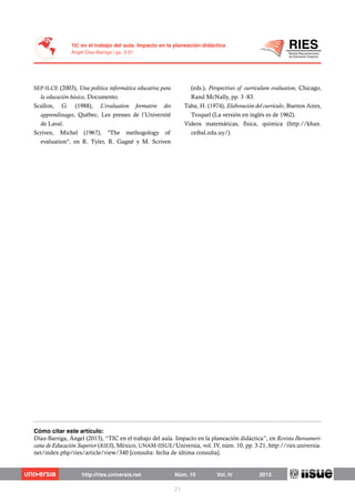 SEP-ILCE (2003), Una política informática educativa para
la educación básica, Documento.
Scallon, G. (1988), L’evaluation formative des
apprendissages, Québec, Les presses de l’Université
de Laval.
Scriven, Michel (1967), "The methogology of
evaluation", en R. Tyler, R. Gagné y M. Scriven
(eds.), Perspectives of curriculum evaluation, Chicago,
Rand McNally, pp. 3 -83.
Taba, H. (1974), Elaboración del currículo, Buenos Aires,
Troquel (La versión en inglés es de 1962).
Videos matemáticas, física, química (http://khan.
ceibal.edu.uy/).
Díaz-Barriga, Ángel (2013), “TIC en el trabajo del aula. Impacto en la planeación didáctica”, en Revista Iberoameri-
cana de Educación Superior (RIES), México, UNAM-IISUE/Universia, vol. IV, núm. 10, pp. 3-21, http://ries.universia.
net/index.php/ries/article/view/340 [consulta: fecha de última consulta].
 