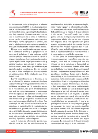 La incorporación de las tecnologías de la informa-
ción y comunicación (TIC) en el aula es un proceso
que se está incrementando de manera acelerada a
nivel mundial, es una expresión global de lo educa-
tivo. Ante esta situación es necesario tener presente
que su incorporación no se limita al problema de
contar con las herramientas que conforman estas
tecnologías: equipos y programas de cómputo, sino
que lo más importante es construir un uso educa-
tivo y, en estricto sentido, didáctico de las mismas.
El tema no es sencillo dado que, por una par-
te, la institución escolar y la perspectiva de los
procesos de trabajo en el aula reclaman modifi-
car concepciones sobre lo educativo, en las que se
requiere transformar el escenario escolar, realizar
ajustes significativos en proyectos curriculares y
cambiar nociones que orientan el trabajo sobre
todo el sistema, tales como qué se entiende por
aprender, qué se considera que debe ser aprendi-
do, qué es orden en el proceso de conocimiento,
en las interacciones de los estudiantes y en el tra-
bajo docente.
Las TIC responden a lo que se denomina la era
de la información, son una ventana al cúmulo de
conocimientos globales; pero la información que
se obtiene a través de las TIC en estricto sentido
no es conocimiento, sino que es necesario realizar
una serie de estrategias para que el sujeto desa-
rrolle la capacidad de identificar informaciones
que sean rigurosas y realice una interacción con
esa información que le permita reconstruirla en
procesos internos que sólo él puede realizar. Esto
constituye un reto cuando la escolarización ha
priorizado la memorización, la repetición de fra-
ses establecidas, que en el caso de las TIC se expre-
sa en actividades de copiar y pegar información,
no de considerarla un referente para una tarea un
poco más compleja, que consiste en encontrarle
sentido y significado, en hacerla propia.
Ante el cúmulo de información que se puede
obtener en la red para los estudiantes suele ser
sencillo realizar actividades académicas simples,
como “copiar y pegar” la información, o bien ha-
cer búsquedas temáticas sin ponderar la rigurosi-
dad académica de la página de la cual obtienen
la información. Tienen dificultades para percibir
que su tarea no es responder puntualmente una
pregunta que solicita información, una pregunta
cuya respuesta no es sólo algo mecánico; que el
acceso a mayor cantidad de información implica
desarrollar otros procesos cognitivos para su iden-
tificación, como la clarificación de conceptos cen-
trales, el reconocimiento de su valor académico y
la construcción personal de las respuestas.
Por otra parte, un número importante de do-
centes se encuentran en conflicto ante estas tec-
nologías, varias son las razones para ello. Por
primera vez en la historia de la humanidad un
alumno está en condiciones de saber más o tener
mayor habilidad en el manejo de un equipo que el
docente. Los jóvenes de la generación actual, a la
que algunos tecnólogos llaman nativos digitales,
han crecido y se han desarrollado desde estos ins-
trumentos. No les tienen miedo, han desarrollado
una habilidad de tocar cualquier parte del equipo
buscando una reacción del mismo y de esta mane-
ra han aprendido a relacionarse cotidianamente
con ellos. No tienen que leer el instructivo para
saber cómo se usa; así, mientras la mayor parte
de los adultos busca en un programa la palabra
que permita seguir una ruta de información, ellos
pueden descifrar los símbolos, identifican con mu-
cha claridad que, en una pantalla, el paso a se-
guir se puede localizar en cualquier parte, porque
las imágenes y los colores les permiten descifrar
por dónde avanzar. Para los llamados migrantes
digitales, es decir, la mayoría de los docentes, es-
tos acercamientos pueden resultar complicados,
máxime cuando no encuentran en la cadena de
información el término que buscan para seguir
avanzando. En este contexto el docente se siente
en desventaja con respecto de sus estudiantes.
 