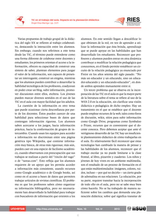 Varias propuestas de trabajo grupal de la didác-
tica del siglo XX se refieren al trabajo colaborati-
vo, destacando la interacción entre los alumnos.
Sin embargo, cuando nos referimos a este tema
desde las TIC, el término puede entenderse como
una forma diferente de colaborar entre docentes y
estudiantes; los primeros orientan el acceso a la in-
formación, ofrecen su capacidad de construir una
síntesis de saber, plantean elementos para juzgar
el valor de la información, son capaces de presen-
tar un interrogante, construir un enigma, mientras
que los alumnos pueden contribuir a desarrollar la
habilidad tecnológica de los profesores, coadyuvan
en poder crear un blog, subir información, promo-
ver discusiones entre ellos, etcétera. Los jóvenes
pueden marcar diversos sentidos en el uso de las
TIC en el aula con mayor facilidad que los adultos.
La cuestión de la información es otro tema
que puede ocasionar cierta desconfianza por par-
te de los docentes. Éstos pueden carecer de una
habilidad para seleccionar bases de datos que
contengan información rigurosa. Los alumnos
saben acercarse a los juegos, hacia información
práctica, hacia la conformación de grupos de in-
tercambio. Cuando usan los equipos para acceder
a información no discriminan entre una página
genérica tipo Wikipedia, que contiene informa-
ción muy básica, de otras más rigurosas; más aún,
pueden caer en una especie de facilismo académi-
co, cuando observamos con preocupación que sus
trabajos se realizan a partir del “rincón del vago”
o de “tareas.com”. Esto refleja que los alumnos
requieren de un apoyo que les permita acceder
a información más consistente, usando recursos
como Google académico o de Google books, así
como en el acceso a bases de datos que permiten
trabajar artículos de revistas científicas. El proble-
ma es que los profesores saben cómo organizar
su información bibliográfica, pero no necesaria-
mente han desarrollado la habilidad para trabajar
con buscadores de información que orienten a los
alumnos. En este sentido llegan a descalificar lo
que obtienen de la red, en vez de aprender a uti-
lizar la información que ésta brinda, aprendizaje
que se puede apoyar en las habilidades que han
desarrollado los estudiantes. Reconocer que pro-
fesores y alumnos pueden entrar en otra dinámica
contribuye a modificar la relación pedagógica que
conocemos, en el fondo permite restablecer un cir-
cuito de la relación pedagógica ya enunciado por
Freire en los años setenta del siglo pasado: “No
más un educador y un educando, sino un educa-
dor-educando y un educando-educador”, en don-
de ambos aprenden mutuamente entre sí.
Un tercer problema que se observa en la incor-
poración de las TIC en el aula es que la mayor parte
de la literatura sobre el tema se refiere al uso de la
WEB 2.0 en la educación, sin clarificar una visión
didáctica o pedagógica de dicho empleo. Hay un
tratamiento en el que se establece que el docente
puede emplear recursos de la web, tales como foros
de discusión, wikis, sitios para subir información
como Google Drive, programas como Symbaloo
o Prizee, recursos que es conveniente que el do-
cente conozca. Pero debemos aceptar que ante el
vertiginoso desarrollo de las TIC hay un insuficien-
te planteamiento didáctico de cómo trabajarlas en
el aula. Es relativamente fácil reconocer que estas
tecnologías han cambiado la manera de pensar y
las habilidades de los alumnos, reconocer que el
trabajo escolar ya no puede limitarse a la clase
frontal, al libro, pizarrón y cuaderno. Los niños y
jóvenes de hoy viven en un ambiente multimedia,
son el resultado de un proceso de formación en el
que están multiestimulados: imágenes, colores, rui-
dos, incluso —por qué no decirlo— un cierto grado
de adrenalina en sus relaciones. La educación, por
su parte, requiere transitar hacia la incorporación
de todo ello en el aula, pero no se sabe muy bien
cómo hacerlo. No se ha trabajado de manera su-
ficiente sobre los cambios que demanda una pla-
neación didáctica; sobre qué significa transitar de
 