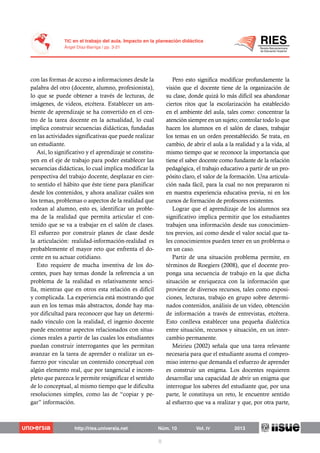 con las formas de acceso a informaciones desde la
palabra del otro (docente, alumno, profesionista),
lo que se puede obtener a través de lecturas, de
imágenes, de videos, etcétera. Establecer un am-
biente de aprendizaje se ha convertido en el cen-
tro de la tarea docente en la actualidad, lo cual
implica construir secuencias didácticas, fundadas
en las actividades significativas que puede realizar
un estudiante.
Así, lo significativo y el aprendizaje se constitu-
yen en el eje de trabajo para poder establecer las
secuencias didácticas, lo cual implica modificar la
perspectiva del trabajo docente, desplazar en cier-
to sentido el hábito que éste tiene para planificar
desde los contenidos, y ahora analizar cuáles son
los temas, problemas o aspectos de la realidad que
rodean al alumno, esto es, identificar un proble-
ma de la realidad que permita articular el con-
tenido que se va a trabajar en el salón de clases.
El esfuerzo por construir planes de clase desde
la articulación: realidad-información-realidad es
probablemente el mayor reto que enfrenta el do-
cente en su actuar cotidiano.
Esto requiere de mucha inventiva de los do-
centes, pues hay temas donde la referencia a un
problema de la realidad es relativamente senci-
lla, mientras que en otros esta relación es difícil
y complicada. La experiencia está mostrando que
aun en los temas más abstractos, donde hay ma-
yor dificultad para reconocer que hay un determi-
nado vínculo con la realidad, el ingenio docente
puede encontrar aspectos relacionados con situa-
ciones reales a partir de las cuales los estudiantes
puedan construir interrogantes que les permitan
avanzar en la tarea de aprender o realizar un es-
fuerzo por vincular un contenido conceptual con
algún elemento real, que por tangencial e incom-
pleto que parezca le permite resignificar el sentido
de lo conceptual, al mismo tiempo que le dificulta
resoluciones simples, como las de “copiar y pe-
gar” información.
Pero esto significa modificar profundamente la
visión que el docente tiene de la organización de
su clase, donde quizá lo más difícil sea abandonar
ciertos ritos que la escolarización ha establecido
en el ambiente del aula, tales como: concentrar la
atención siempre en un sujeto; controlar todo lo que
hacen los alumnos en el salón de clases, trabajar
los temas en un orden preestablecido. Se trata, en
cambio, de abrir el aula a la realidad y a la vida, al
mismo tiempo que se reconoce la importancia que
tiene el saber docente como fundante de la relación
pedagógica, el trabajo educativo a partir de un pro-
pósito claro, el valor de la formación. Una articula-
ción nada fácil, para la cual no nos prepararon ni
en nuestra experiencia educativa previa, ni en los
cursos de formación de profesores existentes.
Lograr que el aprendizaje de los alumnos sea
significativo implica permitir que los estudiantes
trabajen una información desde sus conocimien-
tos previos, así como desde el valor social que ta-
les conocimientos pueden tener en un problema o
en un caso.
Partir de una situación problema permite, en
términos de Roegiers (2008), que el docente pro-
ponga una secuencia de trabajo en la que dicha
situación se enriquezca con la información que
proviene de diversos recursos, tales como exposi-
ciones, lecturas, trabajo en grupo sobre determi-
nados contenidos, análisis de un video, obtención
de información a través de entrevistas, etcétera.
Esto conlleva establecer una pequeña dialéctica
entre situación, recursos y situación, en un inter-
cambio permanente.
Meirieu (2002) señala que una tarea relevante
necesaria para que el estudiante asuma el compro-
miso interno que demanda el esfuerzo de aprender
es construir un enigma. Los docentes requieren
desarrollar una capacidad de abrir un enigma que
interrogue los saberes del estudiante que, por una
parte, le constituya un reto, le encuentre sentido
al esfuerzo que va a realizar y que, por otra parte,
 