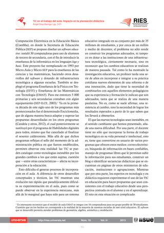 Computación Electrónica en la Educación Básica
(Coeebba), en donde la Secretaría de Educación
Pública (SEP) se propuso diseñar un software educa-
tivo: instaló 30 computadoras para uso de alumnos
de tercero de secundaria, con el fin de introducir la
enseñanza de la informática en los lenguajes logo y
basic. Este proyecto fue reemplazado en 1993 por
Micro-Aula y Micro-SEP para la enseñanza de las
ciencias y las matemáticas, haciendo otros desa-
rrollos del software y dotando de infraestructura
tecnológica a algunas escuelas. También se des-
plegó el programa Enseñanza de la Física con Tec-
nología (EFIT) y Enseñanza de las Matemáticas
con Tecnología (EMAT). Para ese entonces 5 000
primarias y seis secundarias contaban con algún
equipamiento (SEP-ILCE, 2003).1
Ya en la prime-
ra década de este siglo uno de los programas más
promocionados fue el denominado Enciclomedia,
que de alguna manera busca adaptar y superar las
propuestas desarrolladas en los otros programas
(Candela y otros, 2012), el cual posteriormente se
sustituyó por el programa de Habilidades digitales
para todos, mismo que fue cancelado al finalizar
el sexenio calderonista. Más allá de que dichos
programas reflejan el sello del momento de la ad-
ministración pública en que fueron establecidos,
permiten observar esta realidad: las TIC se pue-
den catalogar como tecnologías inestables por los
grandes cambios a los que están sujetas, cuestión
que —entre otras características— afecta su incor-
poración a la educación.
Esto dificulta el generar procesos de incorpora-
ción en el aula. A diferencia de otros desarrollos
conceptuales y técnicos, las TIC muestran una
evolución tan rápida que paradójicamente dificul-
ta su experimentación en el aula, pues como se
puede observar en la experiencia mexicana, más
allá de lo marginal que haya sido para un sistema
educativo integrado en su conjunto por más de 35
millones de estudiantes, y por cerca de un millón
y medio de docentes; el problema no sólo reside
en construir los programas adecuados, ni tampo-
co en dotar a las instituciones de una infraestruc-
tura tecnológica, ciertamente necesaria, sino en
reconocer que los cambios educativos se realizan
de manera pausada. Tal como lo ha mostrado la
investigación educativa, un profesor tarda una se-
rie de años en incorporar e integrar a su práctica
cotidiana nuevos elementos de una reforma o de
una innovación, dado que tiene la necesidad de
combinarlos con aquellos elementos pedagógicos
que su experiencia y formación le indican que son
adecuados, tarea que se realiza de una manera
paulatina. No es, como se suele afirmar, una re-
sistencia al cambio, sino la necesidad de lograr los
resultados esperados a partir de lo que saben que
los llevará a obtenerlos.
El que las nuevas tecnologías sean inestables, en
el sentido cambiante que hemos presentado, aña-
de una nueva dificultad. Por una parte, el docente
tiene no sólo que incorporar la forma de trabajo
tecnológico en su vida personal e intelectual, esto
es, tiene que convertirse en usuario de varios pro-
gramas que ofrecen estos medios: correo electróni-
co, búsqueda de información en bases confiables,
manejo de programas libres que le permitan subir
la información para sus estudiantes, construir un
blog o identificar secuencias didácticas que se en-
cuentran en páginas de otros ministerios de edu-
cación, instituciones o agrupaciones. Mientras
que por otra parte, los expertos en tecnología y en
didáctica requieren experimentar el uso de las TIC
en educación para hacer propuestas que sean con-
sistentes con el trabajo educativo desde una pers-
pectiva centrada en el alumno y en el aprendizaje.
El reto en esta situación es complicado.
1
Es interesante reconocer que el modelo de aula EMAT se integra con 16 computadoras para un grupo posible de 30 estudiantes.
Cuestión que en los hechos no corresponde a la realidad de la mayoría de nuestras escuelas de este nivel educativo. El software
que se desarrolló permitía atender problemas de geometría, algebra, aritmética y modelación.
 