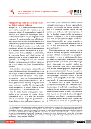 Aunque las TIC se están abriendo espacio en el
campo de la educación, cabe reconocer que un
importante número de sistemas educativos a nivel
mundial2
están formulando políticas para forma-
lizar su uso en la educación, ya sea por medio de
programas de trabajo con ellas en el salón de cla-
ses, o incluso generando programas específicos de
dotación de equipos electrónicos a los estudiantes
de determinado grado escolar, con lo cual se está
impulsando la irrupción masiva de estos equipos
en el ambiente escolar. Estas políticas y progra-
mas modifican de facto el trabajo de los alumnos,
la perspectiva docente del trabajo escolar, así
como las formas de interacción en el aula. Si bien
todavía las TIC no adquieren ciudadanía plena en
el trabajo escolar, ciertamente podemos reconocer
que ya están presentes de alguna forma en la labor
educativa.
Esto nos lleva a pensar que el aula actual es un
espacio híbrido, donde coexisten de alguna forma
prácticas ya formalizadas en el sistema educativo
en su manifestación más clásica —texto, cuader-
no y pizarrón—, junto con elementos electrónicos
en sus formas más variadas —computadora (fija o
móvil), proyector (fijo o móvil), en algunos casos
acceso a internet—. Así, las TIC están ingresando
al aula, en ocasiones de manera tímida, o bien en
forma apresurada y claramente intencional.
Por otra parte, diversos investigadores y espe-
cialistas se han preocupado por estudiar e impul-
sar el uso de las TIC en el aula, cuya acción se
suma a los diferentes programas gubernamenta-
les que dotan de computadoras o programas a los
estudiantes y que favorecen su empleo. Los in-
vestigadores proceden de diversas especialidades,
unos del ámbito de las TIC y otros, quizá los me-
nos, de la educación. Podemos tipificar tres tipos
de visiones o tendencias sobre la incorporación de
las TIC al trabajo educativo: a) las que consideran
habilitar al docente en el uso de diversos progra-
mas libres existentes en la red; b) las orientadas a
desarrollar contenidos que puedan ser usados en
línea, y c) las que buscan que la incorporación de
las TIC en el aula se realicen a partir de criterios
psico-pedagógicos.
El interés cognitivo de cada grupo de especia-
listas es diferente. Un primer interés radica en
quienes ostentan básicamente una perspectiva
tecnológica y centran su trabajo en que los docen-
tes desarrollen habilidades para manejar diversos
programas libres que existen en la red (Google
drive, blogs, prizze, entre muchos) e incluso que
lleguen a dominar de tal manera las tecnologías
que puedan elaborar pequeños programas para
presentar una información. En esta perspectiva se
impulsa que los profesores desarrollen habilida-
des digitales para el uso de las mismas, se busca al
mismo tiempo que puedan manejar las versiones
más actuales de los programas de cómputo.
Un segundo grupo se puede caracterizar por
quienes consideran que el tema fundamental en la
incorporación de las TIC a la educación es el desa-
rrollo de diversos temas en proyectos computacio-
nales que se encuentren de forma autocontenida,
esto es, que una vez que el estudiante requiere
trabajar un tema, lo abre en una computadora y
el programa empieza a realizar las explicaciones
y realización de tareas que el aprendiz requiere
2
En varios países se están impulsando programas de dotación de equipos para estudiantes. En el caso mexicano se ha prometido
dar computadoras a los alumnos de 6º grado de primaria de todo el país y de secundaria en el Distrito Federal. El plan “Una
computadora por pupitre” del gobierno Uruguayo, que entregó un equipo a cada estudiante de primaria; el gobierno argentino
en el programa “Conectar-Igualdad” ha repartido más de 2 millones de computadoras a estudiantes de 4 y 5 grado de secunda-
ria (que corresponde a nuestro bachillerato); el programa “Tecnología para todos” del gobierno de Panamá, que ha entregado
computadoras a estudiantes de 4, 5 y 6 grado. Otros gobiernos han entregado equipos de cómputo a las escuelas, como es el caso
de Colombia, Chile y Honduras, entre otros.
 