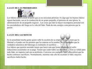 LA LEY DE LAS PRIORIDADES
Los líderes nunca crecen al punto que ya no necesitan priorizar. Es algo que los buenos líderes
siguen haciendo, sea en la conducción de un grupo pequeño, el pastoreo de una iglesia, la
administración de un pequeño negocio . Las cosas que dan la mayor recompensa personal son
los encendedores del fuego en la vida del líder. Nada da más energía a una persona que la
pasión
LA LEY DEL SACRIFICIO
En la actualidad mucha gente quiere subir la escalera de su empresa porque creen que la
libertad y el poder son los premios que les esperan en la cumbre. No comprenden que la
verdadera naturaleza del liderazgo es realmente el sacrificio …
Los líderes que quieren ascender tienen que hacer más que [estar dispuestos a] sufrir
reducciones ocasionales en su paga. Tienen que ceder todos sus derechos … Esto es válido para
todo líder, no importa cuál sea su profesión. Converse con cualquier líder y descubrirá que ha
hecho continuos sacrificios. Normalmente, mientras más alto ha escalado el líder, mayores
sacrificios habrá hecho.
 
