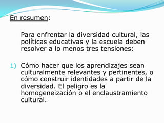 En resumen:

   Para enfrentar la diversidad cultural, las
   políticas educativas y la escuela deben
   resolver a lo menos tres tensiones:

1) Cómo hacer que los aprendizajes sean
   culturalmente relevantes y pertinentes, o
   cómo construir identidades a partir de la
   diversidad. El peligro es la
   homogeneización o el enclaustramiento
   cultural.
 