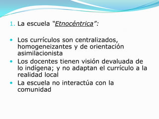 1. La escuela “Etnocéntrica”:

 Los currículos son centralizados,
  homogeneizantes y de orientación
  asimilacionista
 Los docentes tienen visión devaluada de
  lo indígena; y no adaptan el currículo a la
  realidad local
 La escuela no interactúa con la
  comunidad
 
