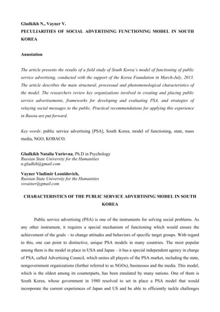 Gladkikh N., Vayner V.
PECULIARITIES OF SOCIAL ADVERTISING FUNCTIONING MODEL IN SOUTH
KOREA
Annotation
The article presents the results of a field study of South Korea’s model of functioning of public
service advertising, conducted with the support of the Korea Foundation in March-July, 2013.
The article describes the main structural, processual and phenomenological characteristics of
the model. The researchers review key organizations involved in creating and placing public
service advertisements, frameworks for developing and evaluating PSA, and strategies of
relaying social messages to the public. Practical recommendations for applying this experience
in Russia are put forward.
Key words: public service advertising [PSA], South Korea, model of functioning, state, mass
media, NGO, KOBACO.
Gladkikh Natalia Yurievna, Ph.D in Psychology
Russian State University for the Humanities
n.gladkih@gmail.com
Vayner Vladimir Leonidovich,
Russian State University for the Humanities
vovainer@gmail.com
CHARACTERISTICS OF THE PUBLIC SERVICE ADVERTISING MODEL IN SOUTH
KOREA
Public service advertising (PSA) is one of the instruments for solving social problems. As
any other instrument, it requires a special mechanism of functioning which would ensure the
achievement of the goals – to change attitudes and behaviors of specific target groups. With regard
to this, one can point to distinctive, unique PSA models in many countries. The most popular
among them is the model in place in USA and Japan – it has a special independent agency in charge
of PSA, called Advertising Council, which unites all players of the PSA market, including the state,
nongovernment organizations (further referred to as NGOs), businesses and the media. This model,
which is the oldest among its counterparts, has been emulated by many nations. One of them is
South Korea, whose government in 1980 resolved to set in place a PSA model that would
incorporate the current experiences of Japan and US and be able to efficiently tackle challenges
 