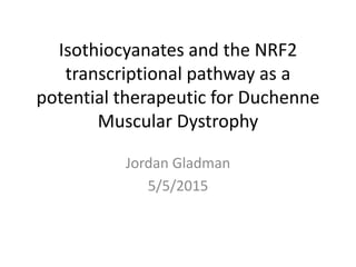 Isothiocyanates and the NRF2
transcriptional pathway as a
potential therapeutic for Duchenne
Muscular Dystrophy
Jordan Gladman
5/5/2015
 