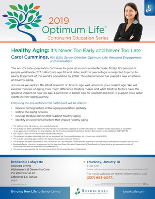 Continuing Education Series
2019
Optimum Life®
Bringing New Life to Senior Living® brookdale.com
BrookdaleBrandWorks 188251 CB
©2019 Brookdale Senior Living Inc. All rights reserved. BROOKDALE SENIOR LIVING and
BRINGING NEW LIFE TO SENIOR LIVING are the registered trademarks of Brookdale Senior Living Inc.
Healthy Aging: It’s Never Too Early and Never Too Late
Carol Cummings, RN, BSN, Senior Director, Optimum Life, Resident Engagement
and Innovation
•	 The Optimum Life CE series is a pre-recorded webcast.
•	 This activity has been submitted to the Ohio Nurses Association for approval to award contact hours. The Ohio Nurses Association is accredited
as an approver of continuing nursing education by the American Nurses Credentialing Center’s Commission on Accreditation (OBN-001-91)
•	 Call (312) 977-3711 for more information about contact hours.
•	 This program has been submitted (but not yet approved) for Continuing Education for 1.0 hour from NAB/NCERS.
•	 This activity is pending approval from the National Association of Social Workers.
•	 This program has been submitted to The Commission for Case Manager Certification for approval to provide board certified case managers with 1.0 hour.
•	 Brookdale Senior Living Inc. is recognized by the New York State Education Department’s State Board for Social Work as an approved provider of
continuing education for licensed social workers #0221.
•	 This course is approved by the Michigan Social Work Continuing Education Collaborative.
The world’s older population continues to grow at an unprecedented rate. Today, 8.5 percent of
people worldwide (617 million) are age 65 and older, and this percentage is projected to jump to
nearly 17 percent of the world’s population by 2050. This phenomenon has placed a new emphasis
on healthy aging.
Join us as we explore the latest research on how to age well, whatever your current age. We will
explore theories of aging, how much difference lifestyle makes and what lifestyle factors have the
greatest impact on how we age. Learn how to better age for yourself and how to support your older
clients in their aging journey.
Following this presentation the participant will be able to:
•	 Review demographics of the aging population globally
•	 Define the aging process
•	 Discuss lifestyle factors that support healthy aging
•	 Identify environmental factors that impact healthy aging
For reservations or more information, call
Brookdale Lafayette
Assisted Living
Alzheimer's  Dementia Care
215 West Farrel Rd
Lafayette LA 70508
24157
Thursday, January 10
2:30 p.m.
Greater Lafayette Aging District meeting will be hosted during CEU
(337) 993-0077.
 