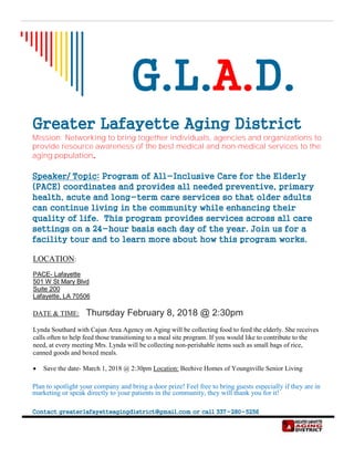 G.L.A.D.
Greater Lafayette Aging District
Mission: Networking to bring together individuals, agencies and organizations to
provide resource awareness of the best medical and non-medical services to the
aging population.
Speaker/ Topic: Program of All-Inclusive Care for the Elderly
(PACE) coordinates and provides all needed preventive, primary
health, acute and long-term care services so that older adults
can continue living in the community while enhancing their
quality of life. This program provides services across all care
settings on a 24-hour basis each day of the year. Join us for a
facility tour and to learn more about how this program works.
LOCATION:
PACE- Lafayette
501 W St Mary Blvd
Suite 200
Lafayette, LA 70506
DATE & TIME: Thursday February 8, 2018 @ 2:30pm
Lynda Southard with Cajun Area Agency on Aging will be collecting food to feed the elderly. She receives
calls often to help feed those transitioning to a meal site program. If you would like to contribute to the
need, at every meeting Mrs. Lynda will be collecting non-perishable items such as small bags of rice,
canned goods and boxed meals.
• Save the date- March 1, 2018 @ 2:30pm Location: Beehive Homes of Youngsville Senior Living
Plan to spotlight your company and bring a door prize! Feel free to bring guests especially if they are in
marketing or speak directly to your patients in the community, they will thank you for it!
Contact greaterlafayetteagingdistrict@gmail.com or call 337-280-5256
 
