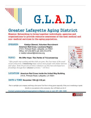 G.L.A.D.
Greater Lafayette Aging District
Mission: Networking to bring together individuals, agencies and
organizations to provide resource awareness of the best medical and
non-medical services to the aging population.
SPEAKER: Katelyn Stewart, Volunteer Recruitment
American Red Cross, Louisiana Region
215 E. Pinhook Road, Lafayette, LA 70501
Office: 337-234-8874 cell: 225-315-3778
e: katelyn.stewart@redcross.org
TOPIC: We Offer Hope: The Perks of Volunteering
“After people stop working and their kids are gone, they lose many of the usual
social connections. Volunteering helps retirees meet people with similar interests
and values. Some 85 percent of retiree volunteers say they have developed new
friendships through their volunteer activities.” -US News
LOCATION: American Red Cross inside the United Way Building
215 E. Pinhook Road, Lafayette, LA 70501
DATE & TIME: November 15th @ 2:30 pm
Plan to spotlight your company and bring a door prize! Feel free to bring guests especially if they are in marketing or speak
directly to your patients in the community, they will thank you for it!
Contact greaterlafayetteagingdistrict@gmail.com or call 337-280-5256
 