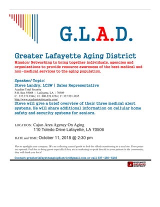 G.L.A.D.
Greater Lafayette Aging District
Mission: Networking to bring together individuals, agencies and
organizations to provide resource awareness of the best medical and
non-medical services to the aging population.
Speaker/ Topic:
Steve Landry, LCSW | Sales Representative
Acadian Total Security
P.O. Box 93088 | Lafayette, LA | 70509
C: 337.371.9346 | O: 800.239.1234 | F: 337.521.3655
http://www.acadiantotalsecurity.com/
Steve will give a brief overview of their three medical alert
systems. He will share additional information on cellular home
safety and security systems for seniors.
LOCATION: Cajun Area Agency On Aging
110 Toledo Drive Lafayette, LA 70506
DATE and TIME: October 11, 2018 @ 2:30 pm
Plan to spotlight your company. We are collecting canned goods to feed the elderly transitioning to a meal site. Door prizes
are optional. Feel free to bring guests especially if they are in marketing or speak directly to your patients in the community,
they will thank you for it!
Contact greaterlafayetteagingdistrict@gmail.com or call 337-280-5256
 