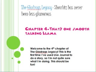 The Gladrags Legacy- Showbiz has never been less glamorous Chapter 4-That’s one smooth talking Llama Welcome to the 4th chapter of The Gladrags Legacy! This is the first time I’ve used Live Journal to do a story, so I’m not quite sure what I’m doing. This should be fun! 