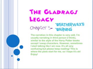 The Gladrags Legacy Weatherwax’s Warning Chapter 5-  The narration in this chapter is very odd. I’m usually narrating in third person (I think), similar to the style of the Harry Potter books except I swap characters. However, sometimes I start talking like I am now. It’s all very confusing but please keep reading! This is where the plots start for me, so I hope it’s ok! Enjoy! 