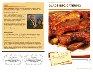When in Doubt, Eat Ribs from the South
ABOUT
                                                                                       GLADS BBQ:CATERING
Glad's Original BBQ restaurant combines the excitement of another option
consumers have for ﬁne barbecue in Colorado Springs. The atmosphere, menu,
and original ingredients are the most tasteful
in the Colorado Springs area.
Glad's Original BBQ prepares all of their food
from a family recipe, 90% of which is
prepared with no imitation ingredients. WE
offer an array of foods including BBQ, fried/
baked chicken, fried/smoked catﬁsh, brisket,
pork steaks, a variety of side items,
homemade desserts, and much more! You
will always enjoy good homemade food with
a neat appearance and delicious taste, rather
you choose carry out, dine-in, catering, or
limited dining.
Come Dine With Us Today!


EVENT HOSTING
GLAD'S GATHERING PLACE!        'Let us host your next event and it will be a lot
easier for you'         100 Person Seating Capacity                Events Available:
Birthdays, Business Meetings, Casual Gatherings. and much more!


CATERING All catering consideration must be completed within one week of the
event, depending on the size of the group. Also, when a decision is made for
GLAD' S Original BBQ to cater your event, 50% of the total cost must be paid.
The other 50% may be paid on the day of the event. However, you do have the
option to pay the total amount when a decision is made. If servers are required,
there will be a fee of $15.00 per hour, per server. There is a setup fee per group




                                                                                                                 YOUR
                                                                                                          C ATER
           Fort Carson                                    Astrozon                                 L AD’S        !
                                                                                              LET G EXT EVENT
       1510 Chiles Avenue                        3750 Suite #110 Astrozon Dr.                        N
 Fort Carson, Colorado 80913                     Colorado Springs, CO 80910
         (719) 576-1851                                (719) 392-4156




                                                                                       	                                        issue No. 2
 
