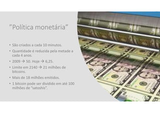 ”Política monetária”
• São criados a cada 10 minutos.
• Quantidade é reduzida pela metade a
cada 4 anos.
• 2009  50. Hoje  6,25.
• Limite em 2140  21 milhões de
bitcoins.
• Mais de 18 milhões emitidos.
• 1 bitcoin pode ser dividido em até 100
milhões de ”satoshis”.
11
 