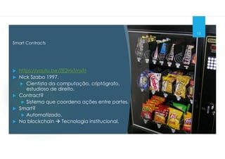 Smart Contracts
13
 https://youtu.be/ZE2HxTmxfrI
 Nick Szabo 1997.
 Cientista da computação, criptógrafo,
estudioso de direito.
 Contract?
 Sistema que coordena ações entre partes.
 Smart?
 Automatizado.
 Na blockchain  Tecnologia institucional.
 