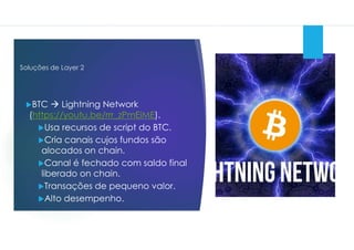 Soluções de Layer 2
BTC  Lightning Network
(https://youtu.be/rrr_zPmEiME).
Usa recursos de script do BTC.
Cria canais cujos fundos são
alocados on chain.
Canal é fechado com saldo final
liberado on chain.
Transações de pequeno valor.
Alto desempenho.
 