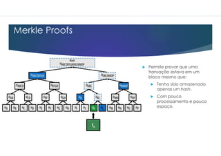 Merkle Proofs
 Permite provar que uma
transação estava em um
bloco mesmo que:
 Tenha sido armazenado
apenas um hash.
 Com pouco
processamento e pouco
espaço.
 Permite provar que uma
transação estava em um
bloco mesmo que:
 Tenha sido armazenado
apenas um hash.
 Com pouco
processamento e pouco
espaço.
Tk
 
