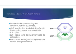 Soluções L1 - Cosmos - Internet de Blockchains
Tendermint BFT – Networking and
consensus. Público ou privado.
ABCI (Application Blockchain Interface) –
Qualquer linguagem na camada de
aplicação.
SDK - Reduz custo de implementação de
aplicações.
Blockchains têm alguma independência
técnica e de governança.
 