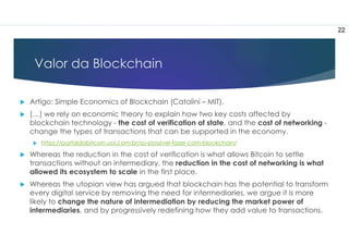 Valor da Blockchain
 Artigo: Simple Economics of Blockchain (Catalini – MIT).
 […] we rely on economic theory to explain how two key costs affected by
blockchain technology - the cost of verification of state, and the cost of networking -
change the types of transactions that can be supported in the economy.
 https://portaldobitcoin.uol.com.br/so-possivel-fazer-com-blockchain/
 Whereas the reduction in the cost of verification is what allows Bitcoin to settle
transactions without an intermediary, the reduction in the cost of networking is what
allowed its ecosystem to scale in the first place.
 Whereas the utopian view has argued that blockchain has the potential to transform
every digital service by removing the need for intermediaries, we argue it is more
likely to change the nature of intermediation by reducing the market power of
intermediaries, and by progressively redefining how they add value to transactions.
22
 