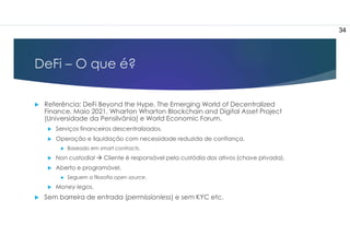 DeFi – O que é?
 Referência: DeFi Beyond the Hype. The Emerging World of Decentralized
Finance. Maio 2021. Wharton Wharton Blockchain and Digital Asset Project
(Universidade da Pensilvânia) e World Economic Forum.
 Serviços financeiros descentralizados.
 Operação e liquidação com necessidade reduzida de confiança.
 Baseado em smart contracts.
 Non custodial  Cliente é responsável pela custódia dos ativos (chave privada).
 Aberto e programável.
 Seguem a filosofia open source.
 Money legos.
 Sem barreira de entrada (permissionless) e sem KYC etc.
34
 
