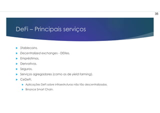 DeFi – Principais serviços
 Stablecoins.
 Decentralized exchanges - DEXes.
 Empréstimos.
 Derivativos.
 Seguros.
 Serviços agregadores (como os de yield farming).
 CeDeFi.
 Aplicações DeFi sobre infraestruturas não tão descentralizadas.
 Binance Smart Chain.
35
 