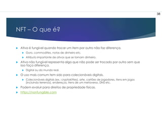 NFT – O que é?
 Ativo é fungível quando trocar um item por outro não faz diferença.
 Ouro, commodities, notas de dinheiro etc.
 Atributo importante de ativos que se tornam dinheiro.
 Ativo não fungível representa algo que não pode ser trocado por outro sem que
isso faça diferença.
 Digital ou do mundo real.
 O uso mais comum tem sido para colecionáveis digitais.
 Colecionáveis digitais (ex.: cryptokitties), arte, cartões de jogadores, itens em jogos
(incluindo terrenos), endereços, itens de um metaverso, DNS etc.
 Podem evoluir para direitos de propriedade físicas.
 https://nonfungible.com
38
 