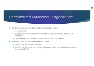 Decentralized Autonomous Organizations
 Costumeiramente, um token define o peso dos votos.
 Viés financeiro.
 Soluções como DAOStack tentavam separar tokens financeiros de tokens de
reputação.
 Outras opções são possíveis: caso do DAO da Escadaria Selaron.
 Soluções para dar validade jurídica a DAOs.
 DAO LLC no Wyoming e Delaware.
 OtoCo.io  ”On-chain legal entities and legal tools for crypto freelancers, web3
teams, and DAOs”.
47
 