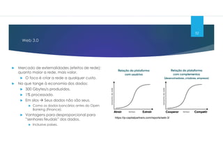 Web 3.0
52
 Mercado de externalidades (efeitos de rede):
quanto maior a rede, mais valor.
 O foco é criar a rede a qualquer custo.
 No que tange à economia dos dados:
 300 Gbytes/s produzidos.
 1% processado.
 Em silos  Seus dados não são seus.
 Como os dados bancários antes do Open
Banking (Finance).
 Vantagens para desproporcional para
”senhores feudais” dos dados.
 Inclusive países.
https://ip-capitalpartners.com/reports/web-3/
 