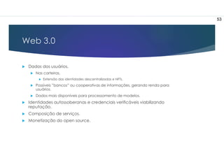 Web 3.0
 Dados dos usuários.
 Nas carteiras.
 Extensão das identidades descentralizadas e NFTs.
 Possíveis ”bancos” ou cooperativas de informações, gerando renda para
usuários.
 Dados mais disponíveis para processamento de modelos.
 Identidades autossoberanas e credenciais verificáveis viabilizando
reputação.
 Composição de serviços.
 Monetização do open source.
53
 