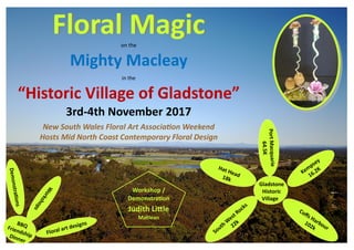 Floral MagicFloral Magicon the
Mighty Macleay
in the
“Historic Village of Gladstone”
3rd-4th November 2017
New South Wales Floral Art Association Weekend
Hosts Mid North Coast Contemporary Floral Design
Gladstone
Historic
Village
PortMacquarie
64.5K
Hat Head18k
Kempsey
16.2K
South W
est Rocks
22k
Coffs Harbour
102k
BBQFriendshipDinner
Demonstrations
W
orkshops
Floral art designs
Workshop /
Demonstration
Judith Little
Maclean
 