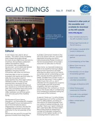 GLAD TIDINGS                                                               No. 9          PART A



                                                                                           Featured in other parts of
                                                                                           this newsletter and
                                                                                           available for download
                                                                                           on the MTS website
                                                                                           www.mts.org.au :
                                                          Col Brown, Greg Vines
                                                          and Dennis Claughton at          • New members elected to
                                                          the ILO, Geneva                    the MTS Australian Council

                                                                                           • Flying Angel Freemantle at
                                                                                             the ILO Geneva

                                                                                           • MTS Sydney’s Lloyds list DCN
Editorial                                                                                    award in Melbourne

A very happy new year to all our              Australia’s permanent minister to the        • AMSA’s most generous
readers. This edition of the newsletter       UN to be present with him, and other
                                                                                             gesture
does indeed bring glad tidings!               dignitaries (including the MUA’s
As many of you might know, just prior to      national secretary Paddy Crumlin) at
Christmas, the Australian parliament          the formal presentation of Australia’s       • Commissioning at Port Giles
ratified the Maritime Labour                  instrument of ratification to the ILO.
Convention. We congratulate the                                                            • Bishop Garry moves to
Government, and in particular Minister        Back home, our biennial conference             Ballarat Diocese
Albanese on this historic piece of            held at the Maritime Training College
legislation and pray that the                 Beauty Point Tasmania in October,
Convention will come into full force          attended by all but one of our twenty        • Port Kembla’s mu-mu feast
                                                                                             for secretary-general
internationally as soon as possible.          six centres was an outstanding success.
Australia is the twenty-second nation to      MTS’ popular secretary general Tom
ratify the Convention and it is               Heffer, travelled from London to join us     • Jack Tomes – Hobart’s
expected that the other eight nations         for the five day event. It was a great         volunteer extraordinaire
needed to ratify to make up the               thrill to have Tom with us, and it
required thirty necessary for the             afforded him the opportunity to spend
                                              some quality time with those MTS             • Changes at Gladstone MTS
Convention to become international
law, should occur in the first half of this   chaplains, staff and volunteers
year. This is wonderful news and cause        participating in the conference- and to      • Father Thomas goes
for celebration for the globe’s 1.3           savour the Aussie style of conferencing        overboard at Christmas
million seafarers and all those good          and ministering to seafarers visiting the
souls who are part of the maritime            vast shores of this continent.
                                                                                           • Townsville’s new seafarers’
family.
                                                                                             centre looking brilliant
                                              A special “thank you” to Arthur Hinsley
The Reverend Canon Dennis                     for organising much of the conference
                                              and his willing helpers, providing an        • Eden’s whale festival
Claughton, our Fremantle MTS chaplain
had the great honour and pleasure to          abundance of Tassie hospitality from           blessing
be at the International Labour                our centres in Hobart and Burnie. And
Organisation in Geneva, the day the           another “thank you” goes to Brisbane
Australian Government announced               MTS’ Capt Dave Ellis and Newcastle’s
ratification to the full assembly of the      Revd Garry Dodd for presenting a
ILO.                                          number of invaluable conference
Dennis was very proud to accept the           sessions of the highest quality on the
gracious invitation from Greg Vines           increasing threat of piracy and
 