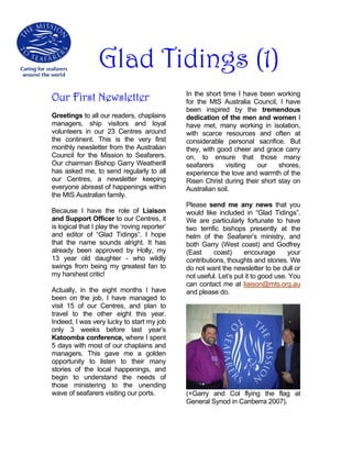 Glad Tidings (1)
Our First Newsletter                           In the short time I have been working
                                               for the MtS Australia Council, I have
                                               been inspired by the tremendous
Greetings to all our readers, chaplains        dedication of the men and women I
managers, ship visitors and loyal              have met, many working in isolation,
volunteers in our 23 Centres around            with scarce resources and often at
the continent. This is the very first          considerable personal sacrifice. But
monthly newsletter from the Australian         they, with good cheer and grace carry
Council for the Mission to Seafarers.          on, to ensure that those many
Our chairman Bishop Garry Weatherill           seafarers     visiting  our     shores,
has asked me, to send regularly to all         experience the love and warmth of the
our Centres, a newsletter keeping              Risen Christ during their short stay on
everyone abreast of happenings within          Australian soil.
the MtS Australian family.
                                               Please send me any news that you
Because I have the role of Liaison             would like included in “Glad Tidings”.
and Support Officer to our Centres, it         We are particularly fortunate to have
is logical that I play the ‘roving reporter’   two terrific bishops presently at the
and editor of “Glad Tidings”. I hope           helm of the Seafarer’s ministry, and
that the name sounds alright. It has           both Garry (West coast) and Godfrey
already been approved by Holly, my             (East     coast)     encourage       your
13 year old daughter - who wildly              contributions, thoughts and stories. We
swings from being my greatest fan to           do not want the newsletter to be dull or
my harshest critic!                            not useful. Let’s put it to good use. You
                                               can contact me at liaison@mts.org.au
Actually, in the eight months I have           and please do.
been on the job, I have managed to
visit 15 of our Centres, and plan to
travel to the other eight this year.
Indeed, I was very lucky to start my job
only 3 weeks before last year’s
Katoomba conference, where I spent
5 days with most of our chaplains and
managers. This gave me a golden
opportunity to listen to their many
stories of the local happenings, and
begin to understand the needs of
those ministering to the unending
wave of seafarers visiting our ports.          (+Garry and Col flying the flag at
                                               General Synod in Canberra 2007).
 