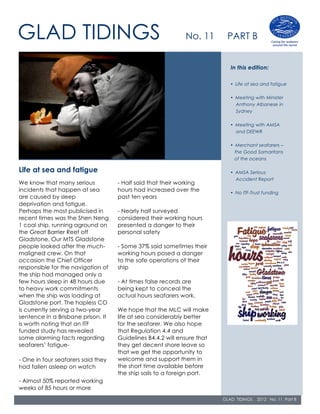 GLAD TIDINGS                                                 No. 11       PART B


                                                                            In this edition:

                                                                            • Life at sea and fatigue

                                                                            • Meeting with Minister
                                                                              Anthony Albanese in
                                                                              Sydney

                                                                            • Meeting with AMSA
                                                                              and DEEWR

                                                                            • Merchant seafarers –
                                                                              the Good Samaritans
                                                                              of the oceans

Life at sea and fatigue                                                     • AMSA Serious
                                                                              Accident Report
We know that many serious           - Half said that their working
incidents that happen at sea        hours had increased over the            • No ITF-Trust funding
are caused by sleep                 past ten years
deprivation and fatigue.
Perhaps the most publicised in      - Nearly half surveyed
recent times was the Shen Neng      considered their working hours
1 coal ship, running aground on     presented a danger to their
the Great Barrier Reef off          personal safety
Gladstone. Our MTS Gladstone
people looked after the much-       - Some 37% said sometimes their
maligned crew. On that              working hours posed a danger
occasion the Chief Officer          to the safe operations of their
responsible for the navigation of   ship
the ship had managed only a
few hours sleep in 48 hours due     - At times false records are
to heavy work commitments           being kept to conceal the
when the ship was loading at        actual hours seafarers work.
Gladstone port. The hapless CO
is currently serving a two-year     We hope that the MLC will make
sentence in a Brisbane prison. It   life at sea considerably better
is worth noting that an ITF         for the seafarer. We also hope
funded study has revealed           that Regulation 4.4 and
some alarming facts regarding       Guidelines B4.4.2 will ensure that
seafarers’ fatigue-                 they get decent shore leave so
                                    that we get the opportunity to
- One in four seafarers said they   welcome and support them in
had fallen asleep on watch          the short time available before
                                    the ship sails to a foreign port.
- Almost 50% reported working
weeks of 85 hours or more                                                                               G
                                                                                                      L
                                                                         GLAD TIDINGS   2012 No. 11 Part B
                                                                                                      A
                                                                                                        D
 