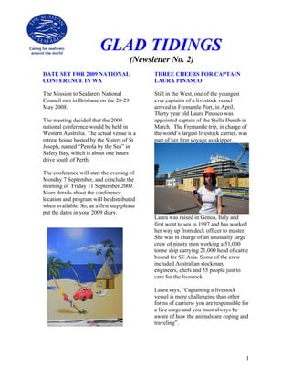 GLAD TIDINGS
                                       (Newsletter No. 2)
DATE SET FOR 2009 NATIONAL                   THREE CHEERS FOR CAPTAIN
CONFERENCE IN WA                             LAURA PINASCO

The Mission to Seafarers National            Still in the West, one of the youngest
Council met in Brisbane on the 28-29         ever captains of a livestock vessel
May 2008.                                    arrived in Fremantle Port, in April.
                                             Thirty year old Laura Pinasco was
The meeting decided that the 2009            appointed captain of the Stella Deneb in
national conference would be held in         March. The Fremantle trip, in charge of
Western Australia. The actual venue is a     the world’s largest livestock carrier, was
retreat house hosted by the Sisters of St    part of her first voyage as skipper.
Joseph, named “Penola by the Sea” in
Safety Bay, which is about one hours
drive south of Perth.

The conference will start the evening of
Monday 7 September, and conclude the
morning of Friday 11 September 2009.
More details about the conference
location and program will be distributed
when available. So, as a first step please
put the dates in your 2009 diary.
                                             Laura was raised in Genoa, Italy and
                                             first went to sea in 1997 and has worked
                                             her way up from deck officer to master.
                                             She was in charge of an unusually large
                                             crew of ninety men working a 51,000
                                             tonne ship carrying 21,000 head of cattle
                                             bound for SE Asia. Some of the crew
                                             included Australian stockman,
                                             engineers, chefs and 55 people just to
                                             care for the livestock.

                                             Laura says, “Captaining a livestock
                                             vessel is more challenging than other
                                             forms of carriers- you are responsible for
                                             a live cargo and you must always be
                                             aware of how the animals are coping and
                                             traveling”.




                                                                                      1
 