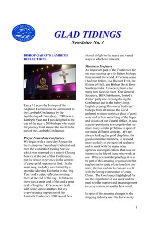 GLAD TIDINGS
                                      Newsletter No. 3

BISHOP GARRY’S LAMBETH                      shared delight in the many and varied
REFLECTIONS                                 ways in which we minister.

                                            Mission to Seafarers
                                            An important part of the Conference for
                                            me was meeting up with liaison bishops
                                            from around the world. Of course some
                                            I had met before, like Richard Frith, the
                                            Bishop of Hull, and Bishop David from
                                            Southern India. However, there were
                                            many new faces to meet. Our General
                                            Secretary, Bill Christianson, hosted a
                                            drinks’ party one evening during the
                                            Conference and in the balmy, long,
Every 10 years the bishops of the           English evening Mission to Seafarers’
Anglican Communion are summoned to          bishops from all around the world
the Lambeth Conference by the               gathered to share stories, a glass of good
Archbishop of Canterbury. 2008 was a        wine and to hear something of the hopes
Lambeth Year and I was delighted to be      and visions of our Central Office. It was
one of the nearly 700 bishops who made      a great opportunity to recognize that we
the journey from around the world to be     share many similar problems in spite of
part of the Lambeth Conference.             our many different contexts. We are
                                            always looking for good chaplains, for
Prayer Framed the Conference                good committee members, to respond
We began with a three-day Retreat for       more usefully to the needs of seafarers
the Bishops in Canterbury Cathedral and     and to work with the many other
then the wonderful Opening Service          agencies and organizations that have an
which was mirrored by a superb Closing      interest in the life of those who work at
Service at the end of that Conference,      sea. What a wonderful privilege it is to
put the whole experience in the context     be part of this amazing organization that
of a prayerful response to God. In the      reaches out to some of the loneliest, the
same way, each day was framed by a          least, the lost and the last in our world
splendid Morning Eucharist in the ‘Big      with the loving compassion of Jesus
Tent’ and a quiet, reflective evening       Christ. The Conference highlighted for
there at the end of the day. In between     me the importance of our work and the
there was a great deal of fun and a great   need to offer support and encouragement
deal of laughter! Of course we dealt        to every station, no matter how small.
with some serious matters, but my
overwhelming impression of the              In spite of the amazing changes in the
Lambeth Conference 2008 would be a          shipping industry over the last century


                                                                                      1
 