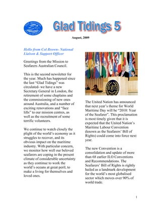 August, 2009


Hello from Col Brown- National
Liaison & Support Officer

Greetings from the Mission to
Seafarers Australian Council.

This is the second newsletter for
the year. Much has happened since
the last “Glad Tidings” was
circulated- we have a new
Secretary General in London, the
retirement of some chaplains and
the commissioning of new ones
                                         The United Nation has announced
around Australia, and a number of
                                         that next year’s theme for World
exciting renovations and “face
                                         Maritime Day will be “2010: Year
lifts” to our mission centres, as
                                         of the Seafarer”. This proclamation
well as the recruitment of some
                                         is most timely given that it is
terrific volunteers.
                                         expected that the United Nation’s
                                         Maritime Labour Convention
We continue to watch closely the
                                         (known as the Seafarers’ Bill of
plight of the world’s economy as it
                                         Rights) could come into force next
struggles to recover, and its
                                         year.
obvious impact on the maritime
industry. With particular concern,
                                         The new Convention is a
we monitor how well our beloved
                                         consolidation and update of more
seafarers are coping in the present
                                         than 68 earlier ILO Conventions
climate of considerable uncertainty
                                         and Recommendations. The
as they continue to work the
                                         Seafarers’ Bill of Rights is rightly
world’s oceans at great peril, to
                                         hailed as a landmark development
make a living for themselves and
                                         for the world’s most globalised
loved ones.
                                         sector which moves over 90% of
                                         world trade.


                                                                                1
 