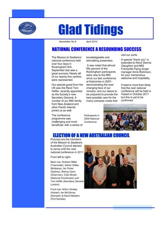 Glad Tidings
       Newsletter No.6          April 2010


 NATIONAL CONFERENCE A RESOUNDING SUCCESS
                                                               visit our ports.
 The Mission to Seafarers’       knowledgeable and
 national conference held        stimulating presenters.       A special “thank you” is
 over four days in                                             extended to Revd Dennis
                                  It was noted that almost     Claughton and MtS
 Rockingham WA,
                                 fifty percent of the          Fremantle Flying Angel
 September last was a
                                 Rockingham participants       manager Anne Robinson,
 great success. Nearly all
                                 were new to the MtS           for your tremendous
 of our twenty five centres
                                 since our last conference     welcome and hospitality.
 were represented.
                                 at Katoomba in 2007-
 Our special guest from the      demonstrating the ever        It seems more than likely
 UK was the Revd Tom             changing face of our          that the next national
 Heffer, recently appointed      ministry; and our desire to   conference will be held in
 as the Society’s new            be prepared to provide the    Hobart in October 2011
 Secretary General. A            best possible care for the    but this is yet to be
 number of our MtS family        many overseas crews that      confirmed.
 from New Zealand and
 other Pacific Islands
 joined us as well.
 The conference               Participants in
 programme was                2009 National
 challenging and most         Conference
 beneficial- with a series of



  ELECTION OF A NEW AUSTRALIAN COUNCIL
Pictured are the members
of the Mission to Seafarers
Australian Council elected
to serve until the next
national conference in 2011.
From left to right-
Back row- Graham Miller
(Townsville), Adrian Willes
(Brisbane), Ian Porter
(Sydney), Bishop Garry
(Chairman), Colin Brown
(National Coordinator) and
Tom Heffer (Secretary General
London)

Front row- Arthur Hinsley
(Hobart), Ian McGilvray
(Dampier) & David Masters
(Port Kembla).
 