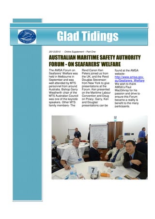 Glad Tidings
20/12/2010 - Online Supplement – Part One


AUSTRALIAN MARITIME SAFETY AUTHORITY
FORUM - ON SEAFARERS’ WELFARE
The AMSA Forum on            Revd Canon Ken           found at the AMSA
Seafarers’ Welfare was       Peters joined us from    website-
held in Melbourne in         the UK, and the Revd     http://www.amsa.gov.
September and was            Douglas Stevenson        au/Seafarers_Welfare
well attended by MTS         from New York to give    We wish to thank
personnel from around        presentations at the     AMSA’s Paul
Australia. Bishop Garry      Forum. Ken presented     MacGilvray for his
Weatherill- chair of the     on the Maritime Labour   passion and drive to
MTS Australian Council       Convention and Doug      ensure this Forum
was one of the keynote       on Piracy. Garry, Ken    became a reality &
speakers. Other MTS          and Douglas’             benefit to the many
family members- The          presentations can be     participants.
 