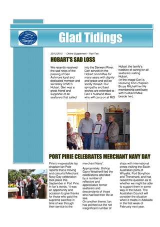 Glad Tidings
 20/12/2010 - Online Supplement – Part Two


 HOBART’S SAD LOSS
 We recently received         into the Derwent River.    Hobart the family’s
 the sad news of the          Geri served on the         tradition of caring for all
 passing of Geri              Hobart committee for       seafarers visiting
 Ashmore loyal and            many years with dignity    Hobart.
 dedicated member and         and grace and will be      ( In the image Geri is
 secretary of MTS             sorely missed. Our         receiving from chaplain
 Hobart. Geri was a           sympathy and best          Bruce Mitchell her life
 great friend and             wishes are extended to     membership certificate
 supporter of all             Geri’s husband Mike,       with husband Mike
 seafarers that sailed        who carries on at MtS      beside her).




PORT PIRIE CELEBRATES MERCHANT NAVY DAY
Pirie’s irrepressible lay   merchant Navy”.               ships with international
chaplain Ian Pole                                         crews visiting the South
                            Appropriately, Bishop
reports that a moving                                     Australian ports of
                            Garry Weatherill led the
and colourful Merchant                                    Whyalla, Port Bonython
                            celebrations attended
Navy Day celebration                                      and Thevenard and has
                            by a number of
took place this                                           raised the question as to
                            reflective and
September in Port Pirie.                                  whether we might be able
                            appreciative former
In Ian’s words, “it was                                   to support them in some
                            seafarers and
an opportunity and                                        way in the future. The
                            descendants of those
occasion to give thanks                                   Australian Council will
                            who had lost their life at
for those who paid the                                    consider the situation
                            sea.
supreme sacrifice in                                      when it meets in Adelaide
                            On another theme, Ian
time of war through                                       in the first week of
                            has pointed out the not
their service to the                                      February next year.
                            insignificant number of
 