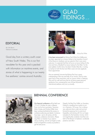 GLAD
                                                                                TIDINGS                                Issue: 08




EDITORIAL
By Colin Brown
National Co-ordinator


                                                                                                         Bishop Paul White

Good day from a wintery south coast                     It has been announced that Bishop Paul White from Melbourne
                                                        has been appointed as a Liaison bishop to the Australian Council
of New South Wales. This is our first                   of the Mission to Seafarers and we extend to Paul a very warm
                                                        welcome. It is expected that Paul will serve as Liaison bishop for the
newsletter for this year and is packed                  East and Garry Weatherill as Liaison bishop for the West. For the
                                                        past eighteen months Garry has been Charles Atlas like, in acting
with information on maritime events, and                as bishop for both the East and West coasts and also applauds
                                                        Paul’s appointment.
stories of what is happening in our twenty
                                                        We are extremely fortunate that Bishop Paul has a great
five seafarers’ centres around Australia.               understanding of the nuts and bolts of our ministry, and for some
                                                        years had a close association with our mission centre in Geelong.
                                                        We wish him well and know that he will derive great personal
                                                        satisfaction from overseeing the care of those thousands of
                                                        international seafarers who visit us annually.




                                BIENNIAL CONFERENCE

                                Our biennial conference will be held over       Happily, the Revd Tom Heffer our Secretary
                                17 to 21 October this year, at Beauty           General is travelling from London to join
                                Point, not far from Launceston, Tasmania.       us in Tasmania. Of course, Tom is always
                                Arthur Hinsley and Graham Miller have           very welcome down under and we look
                                been working hard behind the scenes on          forward to exposing him to some local
                                conference planning and details. Invitations    hospitality, and sharing with him our hopes
                                have been sent to all centres with the          and plans for the Australian ministry- which
                                necessary conference information. Please        not insignificantly constitutes more than one
                                ring Arthur or Graham if you need to            tenth of the Mission to Seafarers’ worldwide
                                discuss anything, and do not forget to make     presence and effort.
                                travel arrangements as early as possible to
                                get the best prices.
 